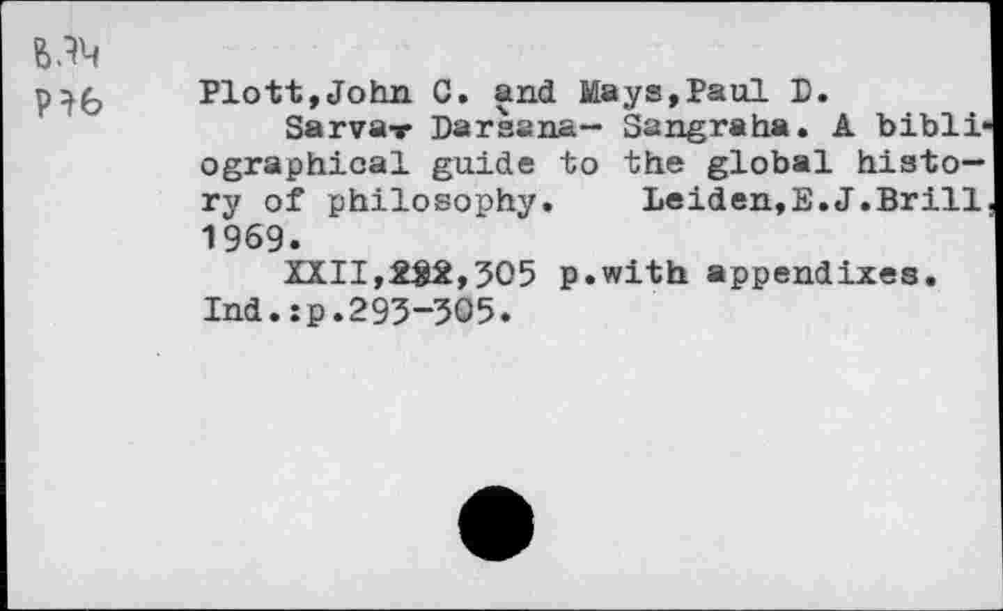 ﻿
Plott,John C. and Mays,Paul P.
Sarva-r Darsana— Sangraha. A bibliographical guide to the global history of philosophy. Leiden,E.J.Brill 1969.
ZXII,£$2,305 p.with appendixes.
Ind.:p.293-305.